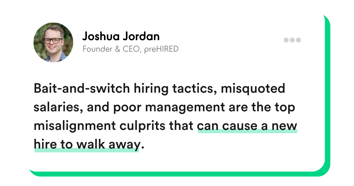 "Bait-and-switch hiring tactics, misquoted salaries, and poor management are the top misalignment culprits that can cause a new hire to walk away." - Joshua Jordan, Founder and CEO, preHIRED
