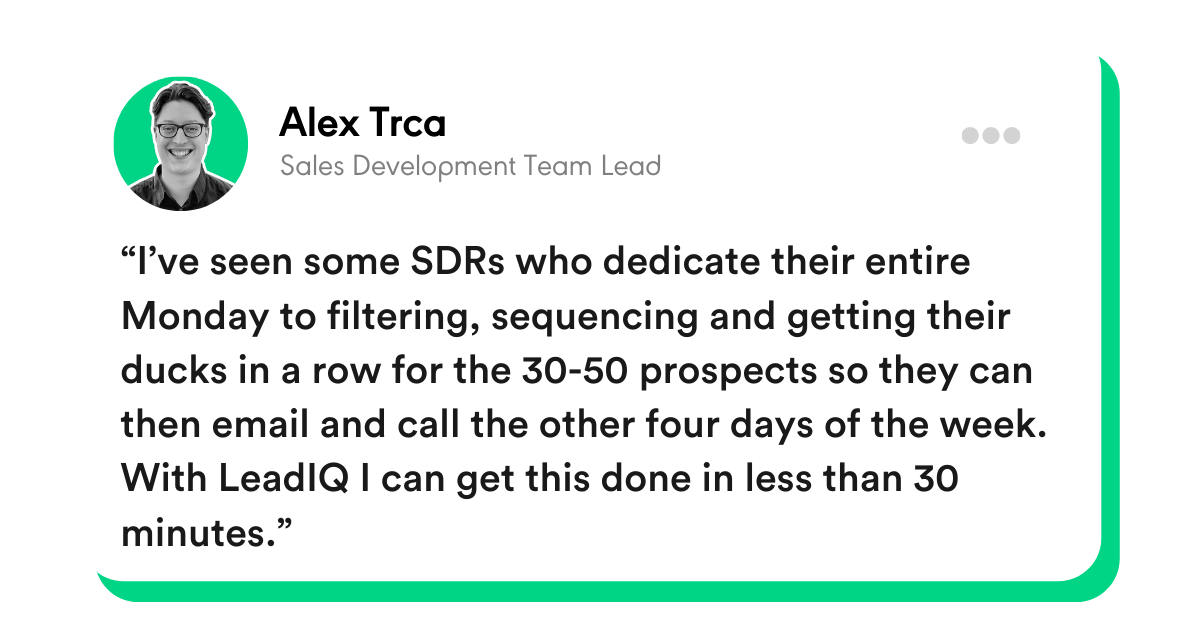 “I’ve seen some SDRs who dedicate their entire Monday to filtering, sequencing, and getting their ducks in a row for the 30-50 prospects so they can then email and call the other four days of the week. With LeadIQ I can get this done in less than 30 minutes.” - Alex Trca, Sales Development Team Lead