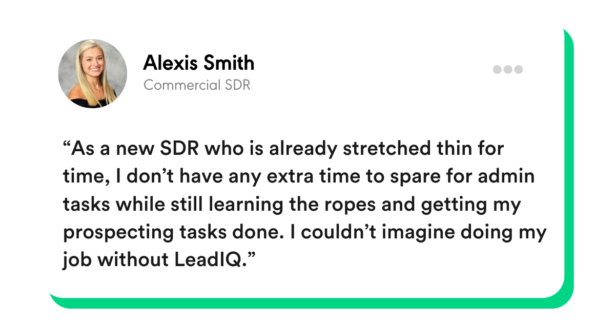 “As a new SDR who is already stretched thin for time, I don’t have any extra time to spare for admin tasks while still learning the ropes and getting my prospecting tasks done. I couldn’t imagine doing my job without LeadIQ.” - Alexis Smith, Commercial SDR 