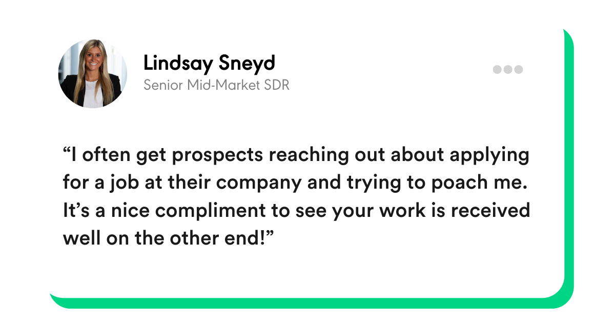 “I often get prospects reaching out about applying for a job at their company and trying to poach me. It’s a nice compliment to see your work is received well on the other end!” - Lindsay Sneyd, Senior Mid-Market SDR