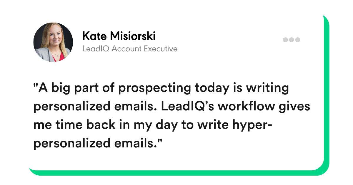 “A big part of prospecting today is writing personalized emails. LeadIQ’s workflow gives me time back in my day to write hyper-personalized emails.” -Kate Misiorski, LeadIQ Account Executive
