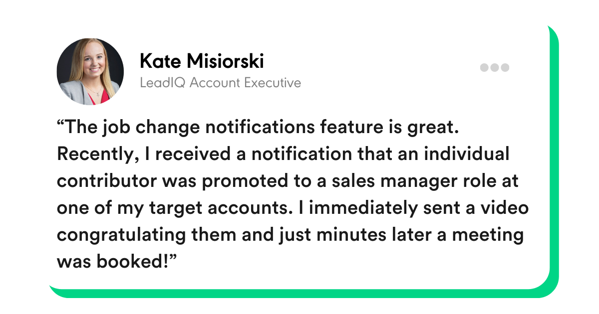 “The job change notifications feature is great. Recently, I received a notification that an individual contributor was promoted to a sales manager role at one of my target accounts. I immediately sent a video congratulating them and just minutes later a meeting was booked!” -Kate Misiorski, LeadIQ Account Executive