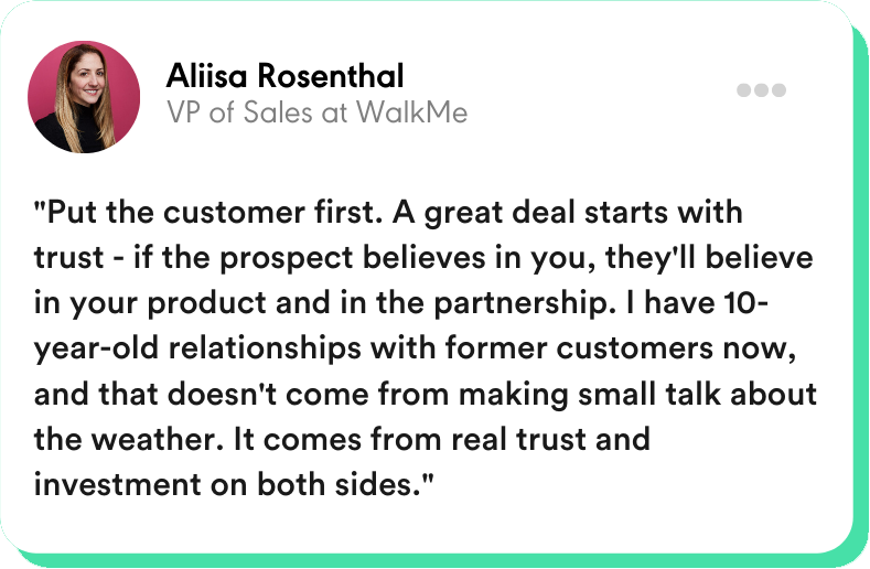 “Put the customer first. A great deal starts with trust - if the prospect believes in you, they'll believe in your product and in the partnership. I have 10-year-old relationships with former customers now, and that doesn't come from making small talk about the weather. It comes from real trust and investment on both sides.” Aliisa Rosenthal - VP of Sales at WalkMe