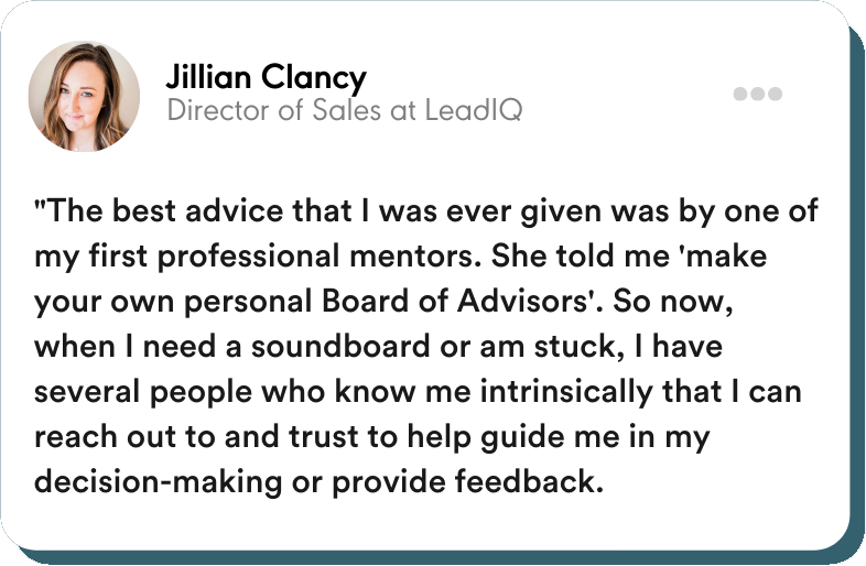 "The best advice that I was ever given was by one of my first professional mentors. She told me 'make your own personal Board of Advisors'. So now, when I need a soundboard or am stuck, I have several people who know me intrinsically that I can reach out to and trust to help guide me in my decision-making or provide feedback."  Jillian Clancy - Director of Sales at LeadIQ