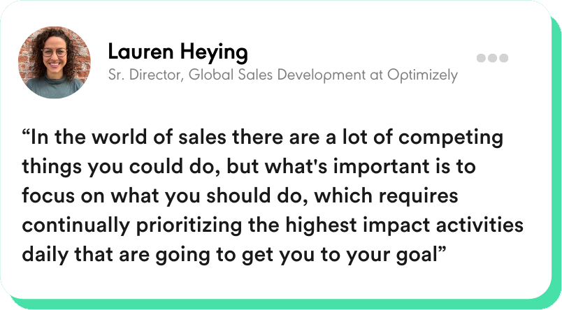 “In the world of sales there are a lot of competing things you could do, but what's important is to focus on what you should do, which requires continually prioritizing the highest impact activities daily that are going to get you to your goal” Lauren Heying - Sr. Director, Global Sales Development at Optimizely